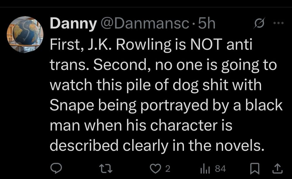 Screenshot of a post by @Danmansc that says: First, J.K. Rowling is NOT anti trans. Second, no one is going to watch this pile of dog shit with Snape being portrayed by a black man when his character is described clearly in the novels.