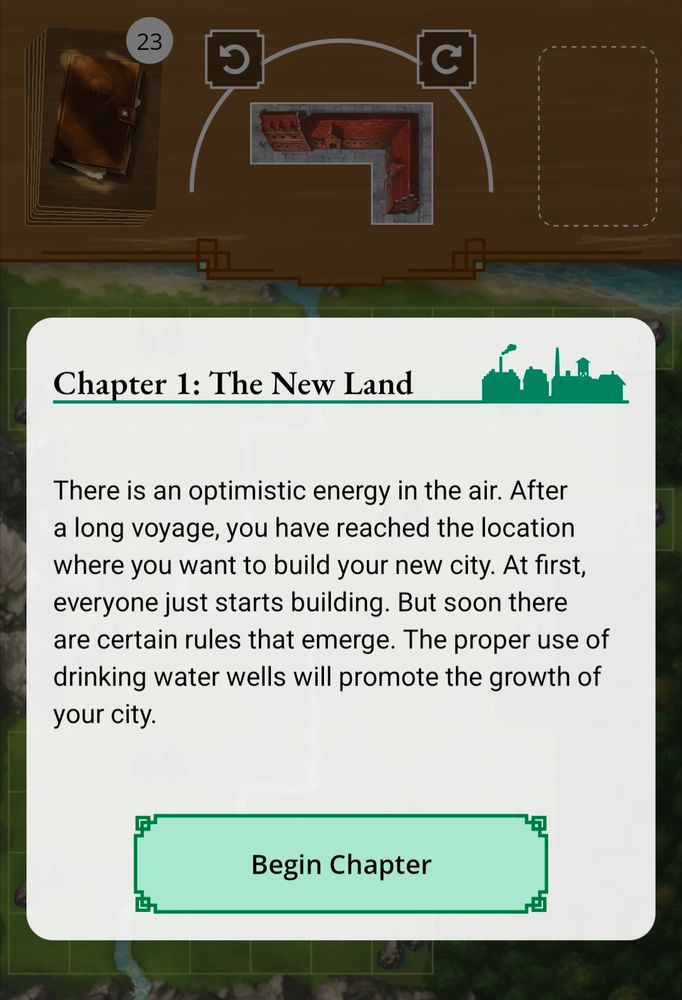 Screenshot of a modal over the My City game screen introducing the first chapter. 

Chapter 1: The New Land

There is an optimistic energy in the air. After a long voyage, you have reached the location where you want to build your new city. At first, everyone just starts building. But soon there are certain rules that emerge. The proper use of drinking water wells will promote the growth of your city.

Begin Chapter Button