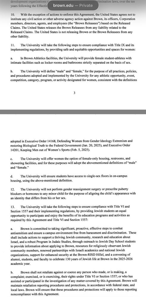 development organizations years following the Effectiv
brown.edu Private
rimination laws, over the ten
10. t h he exception of actions to enforce this Agreement, the United States agrees not to institute any civil action or other adverse agency action against Brown, its officers, Corporation members, directors, agents, and employees (the "Brown Releasees) based on the Released Claims. The United States releases the Brown Releasees from any liability related to the Released Claims. The United States is not releasing Brown or the Brown Releases from any other liability.
11. The University will take the following steps to ensure compliance with Title IX and its implementing regulations, by providing safe and equitable opportunities and spaces for women:
a. Brown Athletics facilities, the University willprovide female student-athletes with intimate facilities such as locker rooms and bathrooms strictly separated on the basis of sex.
b. The University will define "male" and "female, for the purpose of all practices, policies and procedures adopted and implemented by the University for any athletic opportunity, event, competition, category, program, or activity designated for women, consistent with the definitions
3
adopted in Executive Order 14168, Defending Women from Gender Ideology Extremism and estoring Biological Truth to the Federal Government (Jan. 20, 2025), and Executive Order 14201, Keeping Men out of Women's Sports (Feb. 5, 2025).
c. The University will offer women the option of female-only housing, restrooms, and showering facilities, and for these purposes will adopt the abovementioned definitions of "male' and "femalc."
d. The University will ensure students have access to single-sex floors in on-campus housing, using the above-mentioned definition.
12. h University will not perform gender reassignment surgery or prescribe puberty blockers or hormones to any minor child for the purpose of aligning the child's appearance with an identity that differs from hi…