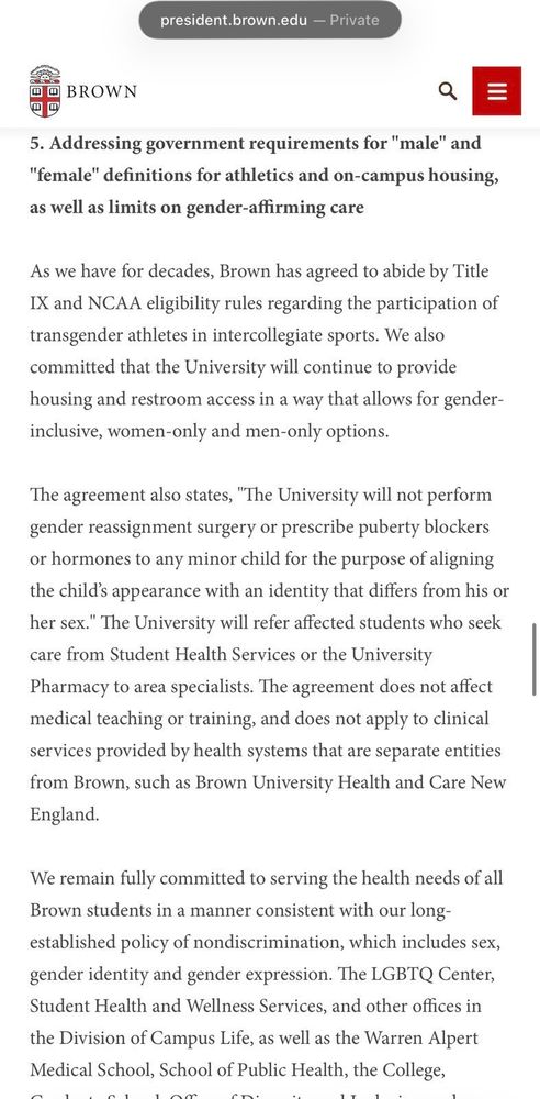 president.brown.edu Private

BROWN

5. Addressing government requirements for "male" and
"female" defnitions for athletics and on-campus housing,
as well as limits on gender-affirming care

As we have for decades, Brown has agreed to abide by Title
IX and NCAA eligibility rules regarding the participation of
transgender athletes in intercollegiate sports. We also
committed that the University will continue to provide
housing and restroom access in a way that allows for gender-
inclusive, women-only and men-only options.

The agreement also states, The University will not perform
gender reassignment surgery or prescribe puberty blockers
or hormones to any minor child for the purpose of aligning
the child's appearance with an identity that differs from his or
her sex."' The University will refer affected students who seek
care from Student Health Services or the University
Pharmacy to area specialists. The agreement does not affect
medical teaching or training, and does not apply to clinical
services provided by health systems that are separate entities
from Brown, such as Brown University Health and Care New
England.

We remain fully commited to serving the health needs of all
Brown students in a manner consistent with our long-
established policy of nondiscrimination, which includes sex,
gender identity and gender expression. The LGBTQ Center,
Student Health and Wellness Services, and other offices in
the Division of Campus Life, as well as the Warren Alpert
Medical School School of Public Health. the College,

