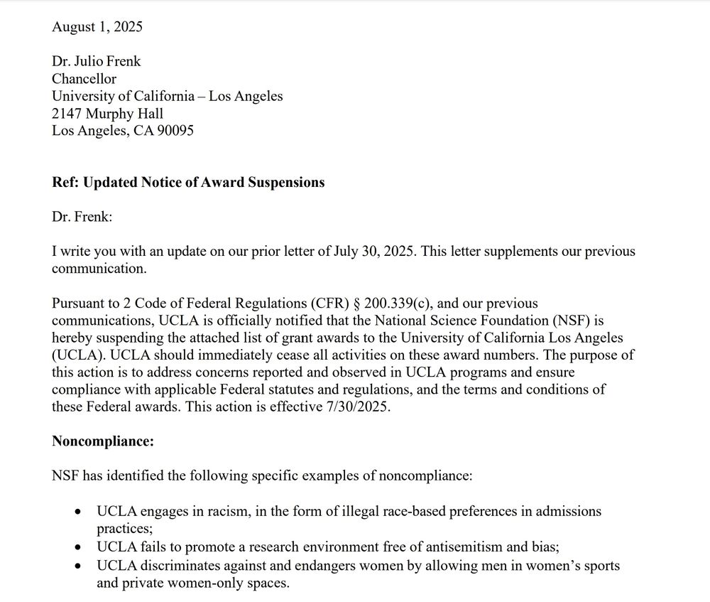 August 1, 2025
Dr.Julio Frenk Chancellor Jniversity of California -Los Angeles 2147 Murphy Hall Los Angeles, CA 90095
Ref: Updated Notice of Award Suspensions
Dr. Frenk:
I write you with an update on our prior letter of July 30, 2025. This letter supplements our previous communication.
Pursuant to 2 Code of Federal Regulations (CFR) $ 200.339(c), and our previous communications, UCLA is officially notified that the National Science Foundation (NSF) is hereby suspending the attached list of grant awards to the University of California Los Angeles UCLA). UCLA should immediately cease all activities on these award numbers. The purpose of this action is to address concerns reported and observed in UCLA programs and ensure compliance with applicable Federal statutes and regulations, and the terms and conditions of these Federal awards. This action is effective 7/30/2025.
Noncompliance:
NSF has identified the following specific examples of noncompliance:
. UCLA engages in racism, in the form of illegal race-based preferences in admissions practices;
• UCLA fails to promote a research environment free of antisemitism and bias;
. UCLA discriminates against and endangers women by allowing men in women's sports and private women-only spaces.