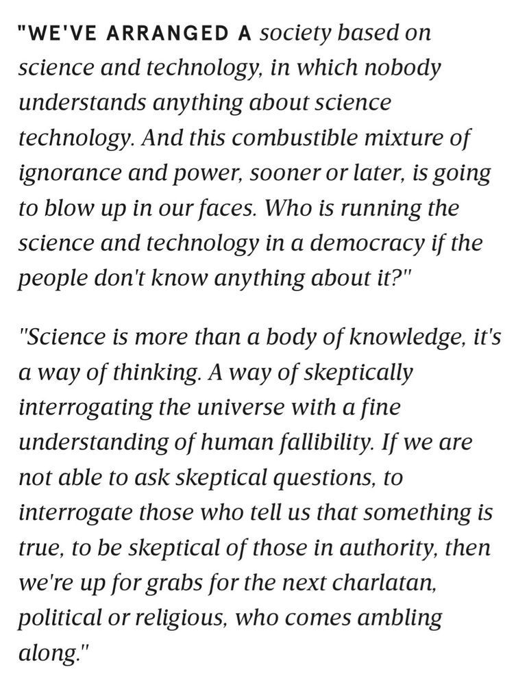 Carl Sagan:
"WE'VE ARRANGED A society based on science and technology, in which nobody understands anything about science technology. And this combustible mixture of ignorance and power, sooner or later, is going to blow up in our faces. Who is running the science and technology in a democracy if the people don't know anything about it?"
"Science is more than a body of knowledge, it's a way of thinking. A way of skeptically interrogating the universe with a fine understanding of human fallibility. If we are not able to ask skeptical questions, to interrogate those who tell us that something is true, to be skeptical of those in authority, then we're up for grabs for the next charlatan, political or religious, who comes ambling along."