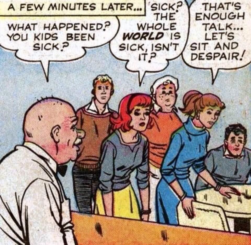 comic panel - IDK the source
soda fountain operator in classic white shirt and bowtie asks a bunch of teens "What happened? You kids been sick?"

A slouching redhead says "Sick? The whole WORLD is sick, isn't it?"

Another girl says "That's enough talk ... let's sit and despair!"