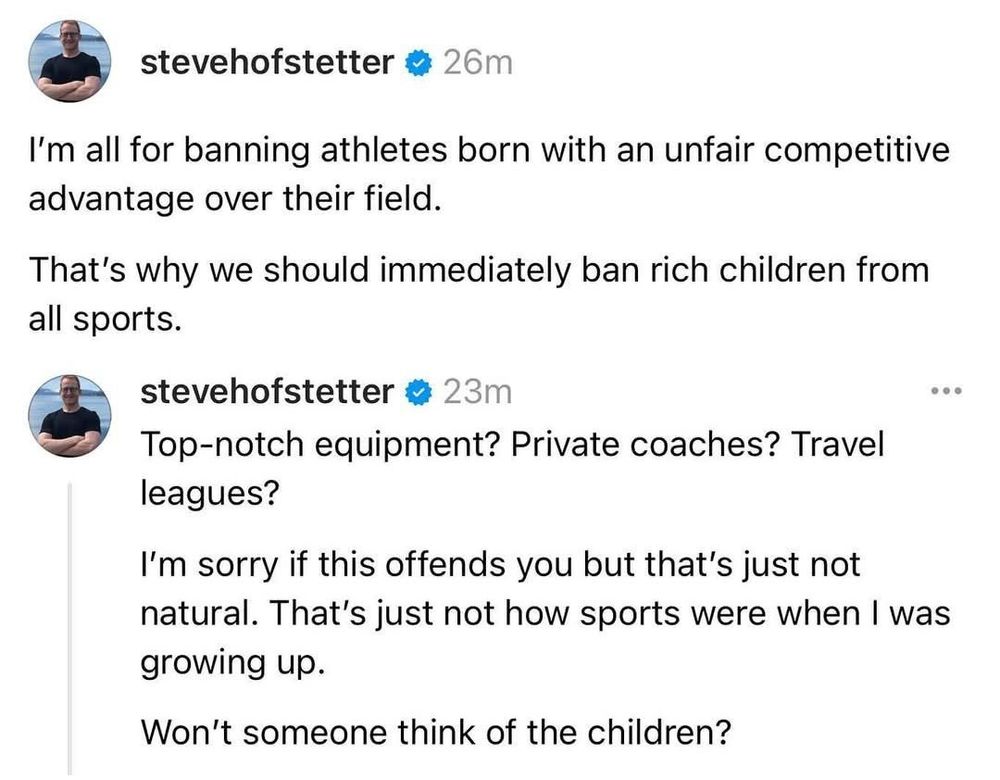 Tweets from @stevehofstetter
26m

I'm all for banning athletes born with an unfair competitive
advantage over their field.

That's why we should immediately ban rich children from all sports.

Top-notch equipment? Private coaches? Travel leagues?

I'm sorry if this offends you, but that's just not natural. That's just not how sports were when I was
growing up.

Won't someone think of rhe children?









