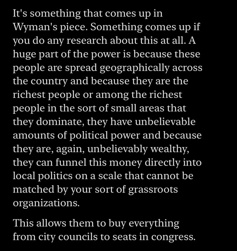 Transcript from It Could Happen Here:

“It's something that comes up in Wyman's piece. Something comes up if you do any research about this at all. A huge part of the power is because these people are spread geographically across the country and because they are the richest people or among the richest people in the sort of small areas that they dominate, they have unbelievable amounts of political power and because they are, again, unbelievably wealthy, they can funnel this money directly into local politics on a scale that cannot be matched by your sort of grassroots organizations.

This allows them to buy everything from city councils to seats in congress.”

From It Could Happen Here: How to Stop the Far Right in Three Easy Steps, Sep 9, 2024
https://podcasts.apple.com/us/podcast/it-could-happen-here/id1449762156?i=1000668828761&r=1503
This material may be protected by copyright.