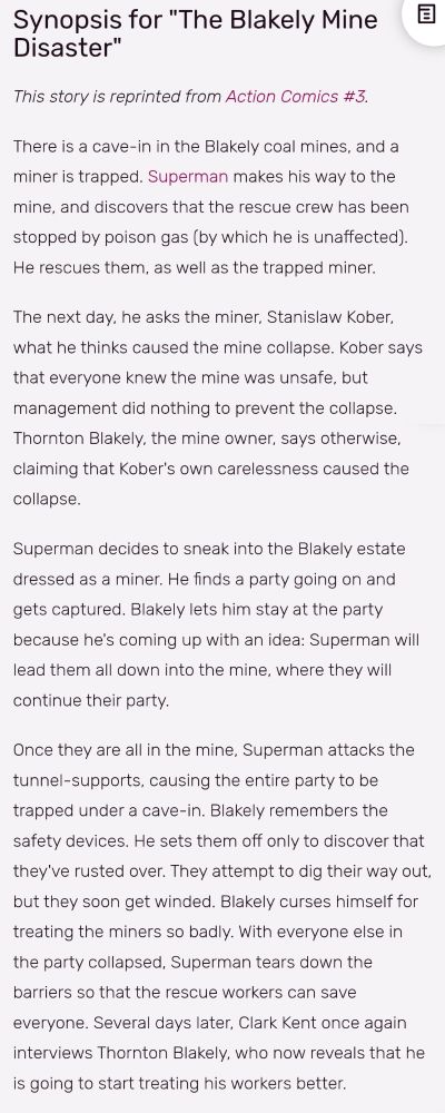 A screenshot of the Superman Wiki. It reads:

Synopsis for "The Blakely Mine Disaster"
This story is reprinted from Action Comics #3.

There is a cave-in in the Blakely coal mines, and a miner is trapped. Superman makes his way to the mine, and discovers that the rescue crew has been stopped by poison gas (by which he is unaffected). He rescues them, as well as the trapped miner.

The next day, he asks the miner, Stanislaw Kober, what he thinks caused the mine collapse. Kober says that everyone knew the mine was unsafe, but management did nothing to prevent the collapse. Thornton Blakely, the mine owner, says otherwise, claiming that Kober's own carelessness caused the collapse.

Superman decides to sneak into the Blakely estate dressed as a miner. He finds a party going on and gets captured. Blakely lets him stay at the party because he's coming up with an idea: Superman will lead them all down into the mine, where they will continue their party.

Once they are all in the mine, Superman attacks the tunnel-supports, causing the entire party to be trapped under a cave-in. Blakely remembers the safety devices. He sets them off only to discover that they've rusted over. They attempt to dig their way out, but they soon get winded. Blakely curses himself for treating the miners so badly. With everyone else in the party collapsed, Superman tears down the barriers so that the rescue workers can save everyone. Several days later, Clark Kent once again interviews Thornton Blakely, who now reveals that he is going to start treating his workers better.