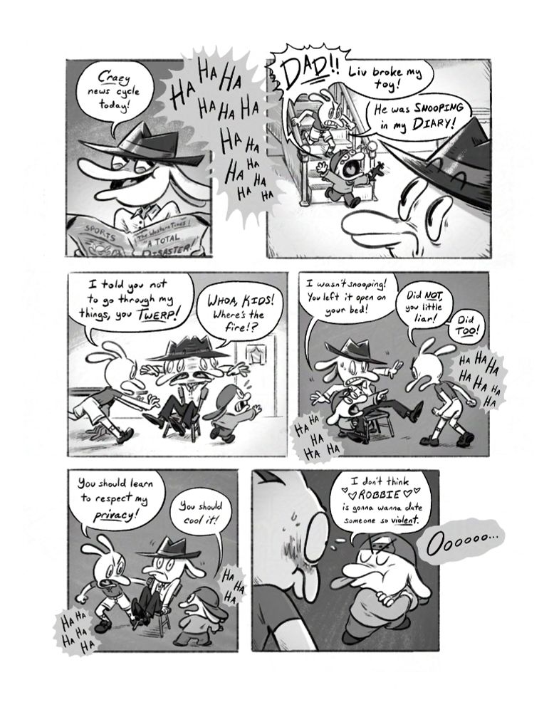 panel 1 - Dad says "Crazy news cycle today!" Audience laughs "HA HA HA HA HA"

panel 2 - Son and daughter are running down stairs. Son cries out "DAD! Liv broke my toy!" Daughter responds "He was SNOOPING in my DIARY!"

panel 3 - Son and daughter run in, Daughter: "I told you not to go through my things, you TWERP!", Dad: "WHOA, KIDS! Where's the fire!?"

panel 4 - Son and Daughter are circling Dad, who looks confused, as audience laughs. Son says "I wasn't snooping! You left it open on your bed!" Daughter says "Did not, you little liar!" Son says "Did too!"

panel 5 - Daughter: "You should learn to respect my privacy!" Son: "You should cool it!

panel 6 - Son: "I don't think ROBBIE is gonna wanna date someone so violent." Audience "Oooooo"'s