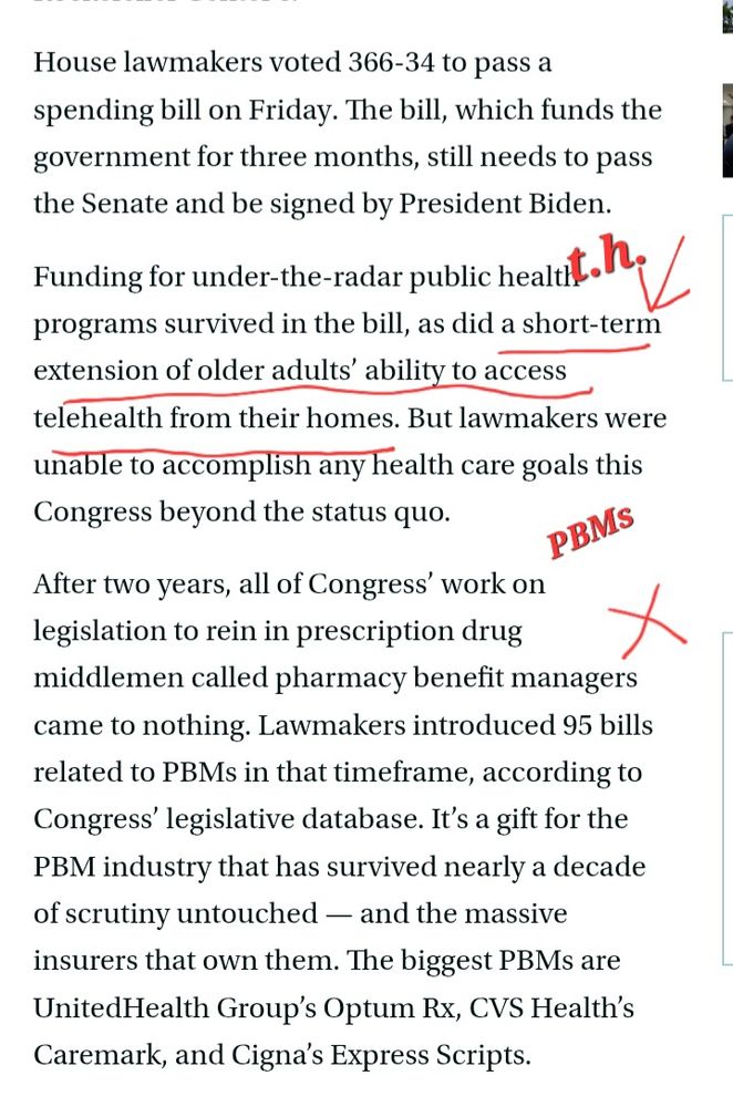 From Stat News: "House lawmakers voted 366-34 to pass a spending bill on Friday. The bill, which funds the government for three months, still needs to pass the Senate and be signed by President Biden.
Funding for under-the-radar public health programs survived in the bill, as did a short-term extension of older adults’ ability to access telehealth from their homes. But lawmakers were unable to accomplish any health care goals this Congress beyond the status quo. 
After two years, all of Congress’ work on legislation to rein in prescription drug middlemen called pharmacy benefit managers came to nothing. Lawmakers introduced 95 bills related to PBMs in that timeframe, according to Congress’ legislative database. It’s a gift for the PBM industry that has survived nearly a decade of scrutiny untouched — and the massive insurers that own them. The biggest PBMs are UnitedHealth Group’s Optum Rx, CVS Health’s Caremark, and Cigna’s Express Scripts."