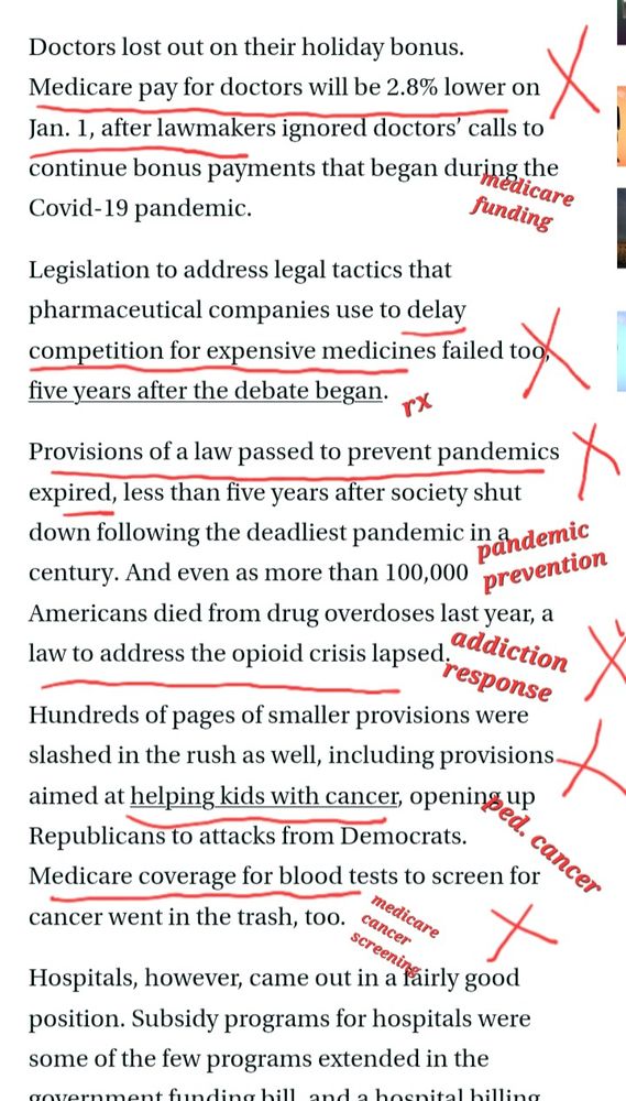 From Stat News: "Doctors lost out on their holiday bonus. Medicare pay for doctors will be 2.8% lower on Jan. 1, after lawmakers ignored doctors’ calls to continue bonus payments that began during the Covid-19 pandemic. 
Legislation to address legal tactics that pharmaceutical companies use to delay competition for expensive medicines failed too, five years after the debate began. Provisions of a law passed to prevent pandemics expired, less than five years after society shut down following the deadliest pandemic in a century. And even as more than 100,000 Americans died from drug overdoses last year, a law to address the opioid crisis lapsed. 
Hundreds of pages of smaller provisions were slashed in the rush as well, including provisions aimed at helping kids with cancer, opening up Republicans to attacks from Democrats. Medicare coverage for blood tests to screen for cancer went in the trash, too."