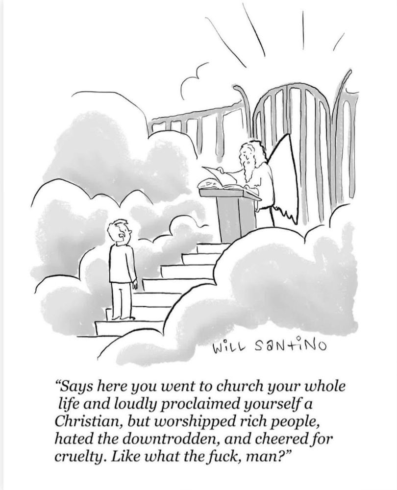 Pictured is a person at the pearly gates of Heaven. St. Peter remarks “Says here you went to church your whole life and loudly proclaimed yourself a Christian, but worshipped rich people, hated the downtrodden, and cheered for cruelty. Like, what the fuck, man?”