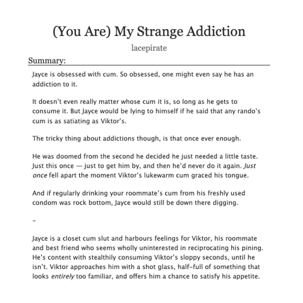 a screenshot of a fic listing on ao3 titled "(You Are) My Strange Addiction" by lacepirate. the description reads:



    Jayce is obsessed with cum. So obsessed, one might even say he has an addiction to it.

    It doesn’t even really matter whose cum it is, so long as he gets to consume it. But Jayce would be lying to himself if he said that any rando’s cum is as satiating as Viktor’s.

    The tricky thing about addictions though, is that once ever enough.

    He was doomed from the second he decided he just needed a little taste. Just this once — just to get him by, and then he’d never do it again. Just once fell apart the moment Viktor’s lukewarm cum graced his tongue.

    And if regularly drinking your roommate’s cum from his freshly used condom was rock bottom, Jayce would still be down there digging.

    -

    Jayce is a closet cum slut and harbours feelings for Viktor, his roommate and best friend who seems wholly uninterested in reciprocating his pining. He’s content with stealthily consuming Viktor’s sloppy seconds, until he isn’t. Viktor approaches him with a shot glass, half-full of something that looks *entirely* too familiar, and offers him a chance to satisfy his appetite.
