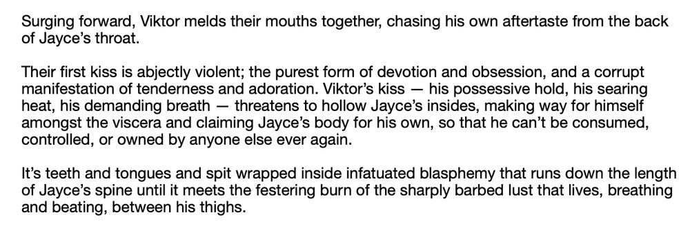 a screenshot of black text on a white background. the text reads:

Surging forward, Viktor melds their mouths together, chasing his own aftertaste from the back of Jayce’s throat. 

Their first kiss is abjectly violent; the purest form of devotion and obsession, and a corrupt manifestation of tenderness and adoration. Viktor’s kiss — his possessive hold, his searing heat, his demanding breath — threatens to hollow Jayce’s insides, making way for himself amongst the viscera and claiming Jayce’s body for his own, so that he can’t be consumed, controlled, or owned by anyone else ever again. 

It’s teeth and tongues and spit wrapped inside infatuated blasphemy that runs down the length of Jayce’s spine until it meets the festering burn of the sharply barbed lust that lives, breathing and beating, between his thighs.