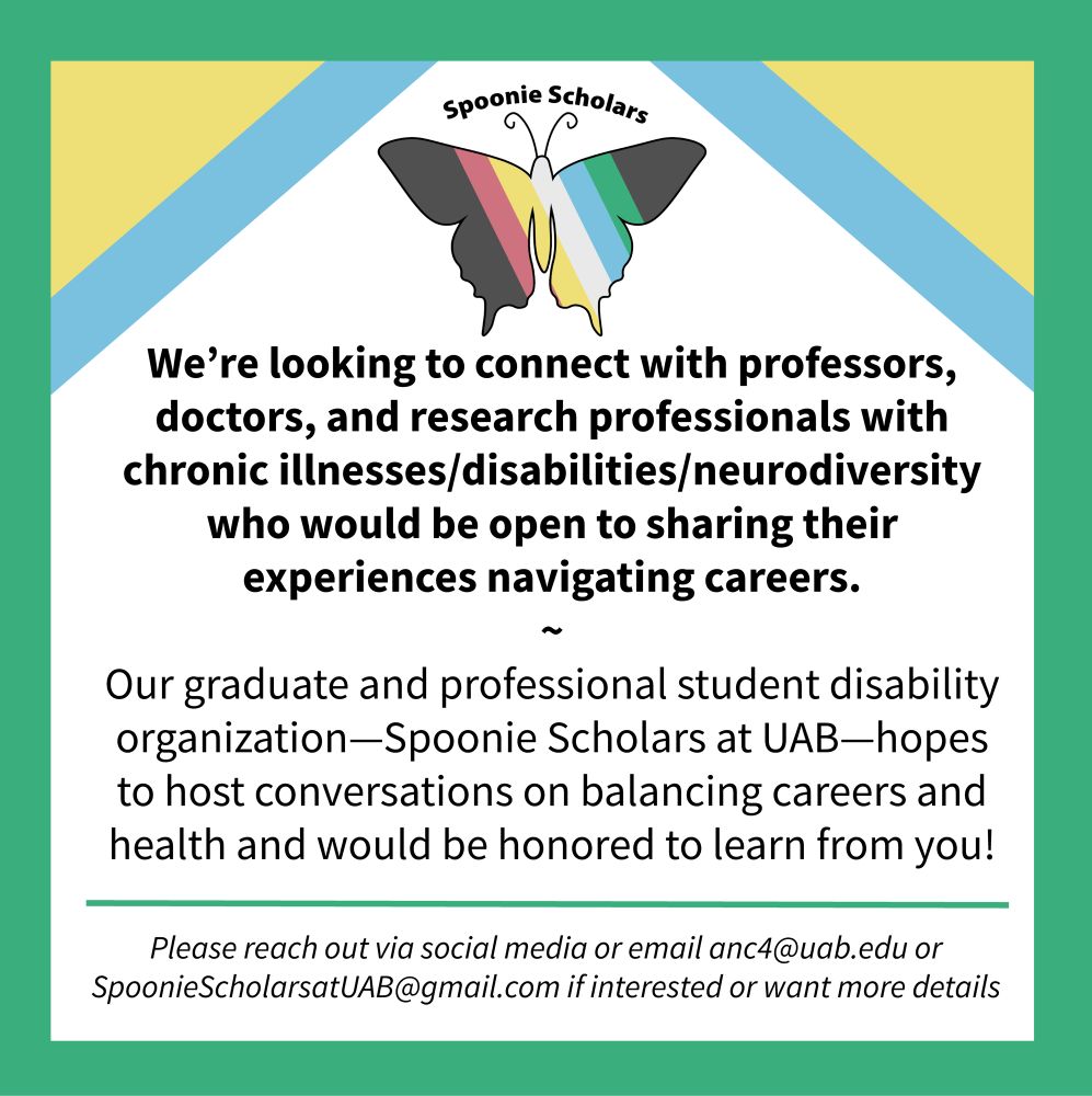 We’re looking to connect with professors, doctors, and research professionals with chronic illnesses/Disabilities/neurodiversity who would be open to sharing their experiences navigating careers. Our grad and professional student disability organization—Spoonie Scholars at UAB hopes to host conversations on balancing careers and health and would be honored to learn from you! Please reach out via social media or email anc4@uab.edu or SpoonieScholarsatUAB@gmail.com if interested or want more details
