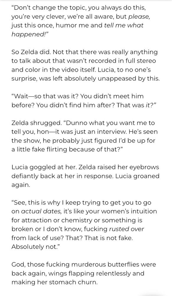 "Don't change the topic, you always do this, you're very clever, we're all aware, but please, just this once, humor me and tell me what happened!"
So Zelda did. Not that there was really anything to talk about that wasn't recorded in full stereo and color in the video itself. Lucia, to no one's surprise, was left absolutely unappeased by this.
*Wait so that was it? You didn't meet him before? You didn't find him after? That was it?"
Zelda shrugged. "Dunno what you want me to tell you, hon--it was just an interview. He's seen the show. he probably just figured I'd be up for a little fake flirting because of that?"
Lucia goggled at her. Zelda raised her eyebrows defiantly back at her in response. Lucia groaned again.
"See, this is why I keep trying to get you to go on actual dates, it's like your women's intuition for attraction or chemistry or something is broken or I don't know, fucking rusted over from lack of use? That? That is not fake.
Absolutely not."
God, those fucking murderous butterflies were back again, wings flapping relentlessly and making her stomach churn.