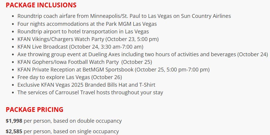 PACKAGE INCLUSIONS
• Roundtrip coach airfare from Minneapolis/St. Paul to Las Vegas on Sun Country Airlines
• Four nights accommodations at the Park MGM Las Vegas
• Roundtrip airport to hotel transportation in Las Vegas
• KFAN Vikings/Chargers Watch Party (October 23, 5:00 pm)
• KFAN Live Broadcast (October 24, 3:30 am-7:00 am)
• Axe throwing group event at Dueling Axes including two hours of activities and beverages (October 24)
• KFAN Gophers/lowa Football Watch Party (October 25)
• KFAN Private Reception at BetMGM Sportsbook (October 25, 5:00 pm-7:00 pm)
• Free day to explore Las Vegas (October 26)
• Exclusive KFAN Vegas 2025 Branded Bills Hat and T-Shirt
• The services of Carrousel Travel hosts throughout your stay
PACKAGE PRICING
$1,998 per person, based on double occupancy
$2,585 per person, based on single occupancy