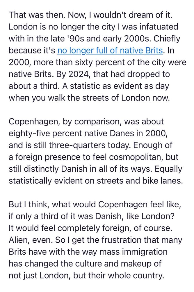 Screenshot of text: 

That was then. Now, I wouldn't dream of it. London is no longer the city I was infatuated with in the late '90s and early 2000s. Chiefly because it's no longer full of native Brits. In 2000, more than sixty percent of the city were native Brits. By 2024, that had dropped to about a third. A statistic as evident as day when you walk the streets of London now.

Copenhagen, by comparison, was about eighty-five percent native Danes in 2000, and is still three-quarters today. Enough of a foreign presence to feel cosmopolitan, but still distinctly Danish in all of its ways. Equally statistically evident on streets and bike lanes.

But I think, what would Copenhagen feel like, if only a third of it was Danish, like London? It would feel completely foreign, of course. Alien, even. So I get the frustration that many Brits have with the way mass immigration has changed the culture and makeup of not just London, but their whole country.
