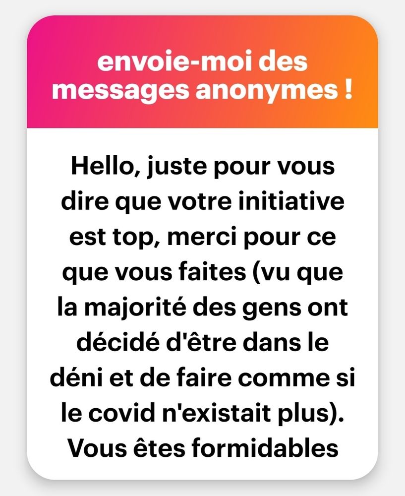 message anonyme NGL :

Hello, juste pour vous

dire que votre initiative

est top, merci pour ce

que vous faites (vu que

la majorité des gens ont

décidé d'être dans le

déni et de faire comme si

le covid n'existait plus).

Vous êtes formidables