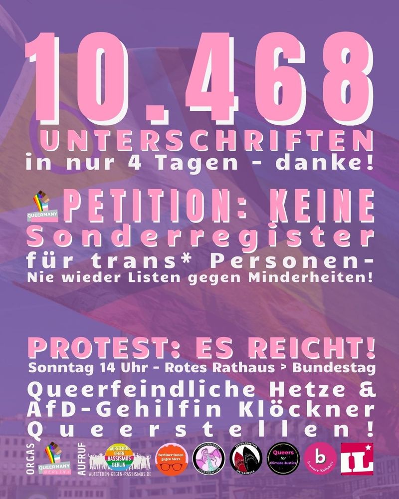 10.468 Unterschriften
in nur 4 Tagen - danke!

PETITION: KEINE
Sonderregister
für trans* Personen-
Nie wieder Listen gegen Minderheiten!

Queerfeindliche Hetze &
AfD-Gehilfin Klöckner
Queerstellen!

Protest: Es reicht!
Sonntag 14 Uhr - Rotes Rathaus > Bundestag