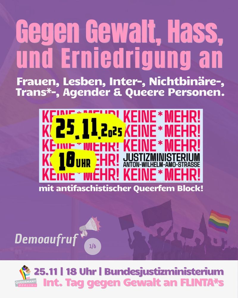 Gegen Gewalt, Hass,
und Erniedrigung an

Frauen, Lesben, Inter-, Nichtbinäre-,
Trans*-, Agender & Queere Personen.

Demoaufruf für 25.11.25 18 Uhr Protest am Justizministerium an Anton-Wilhelm-Amo-Strasse: 

25.11 | 18 Uhr | Bundesjustizministerium
Int. Tag gegen Gewalt an FLINTA*s