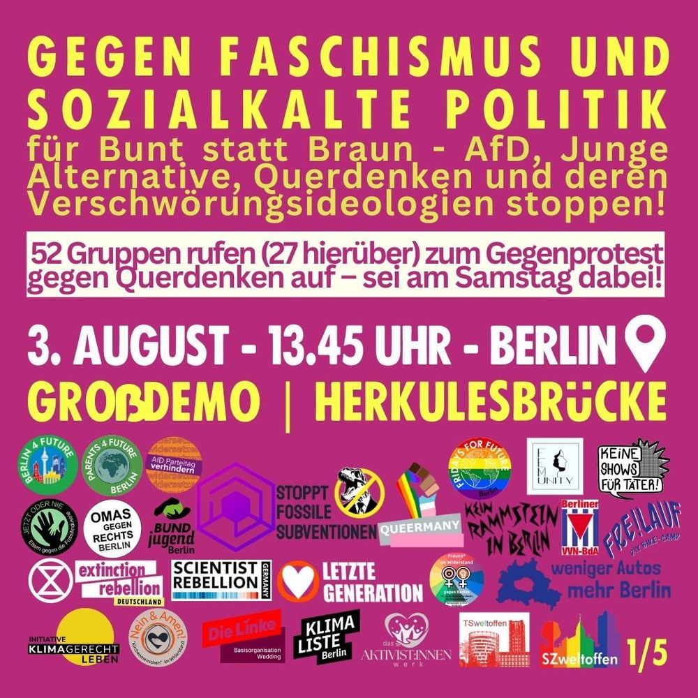 3. AUGUST - 13.45 UHR - BERLIN
für Bunt statt Braun - AfD, Junge Alternative, Querdenken und deren Verschwörungsideologien stoppen!
GEGEN FASCHISMUS UND
SOZIALKALTE POLITIK
GRo ßDEMO | Herkulesbrücke
52 Gruppen rufen (27 hierüber) zum Gegenprotest
gegen Querdenken auf – sei am Samstag dabei!