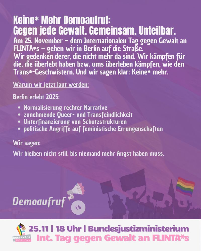 Keine* Mehr Demoaufruf:
Gegen jede Gewalt. Gemeinsam. Unteilbar.
Warum wir jetzt laut werden:
 
Berlin erlebt 2025:
 
Normalisierung rechter Narrative
zunehmende Queer- und Transfeindlichkeit
Unterfinanzierung von Schutzstrukturen
politische Angriffe auf feministische Errungenschaften

Wir sagen: 
 
Wir bleiben nicht still, bis niemand mehr Angst haben muss.
Am 25. November – dem Internationalen Tag gegen Gewalt an FLINTA*s – gehen wir in Berlin auf die Straße.
Wir gedenken derer, die nicht mehr da sind. Wir kämpfen für die, die überlebt haben bzw. ums überleben kämpfen, wie den Trans*-Geschwistern. Und wir sagen klar: Keine* mehr.
