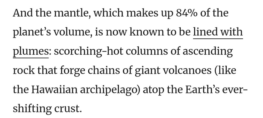 And the mantle, which makes up 84% of the planet's volume, is now known to be lined with plumes: scorching-hot columns of ascending rock that forge chains of giant volcanoes (like the Hawaiian archipelago) atop the Earth's ever-shifting crust.