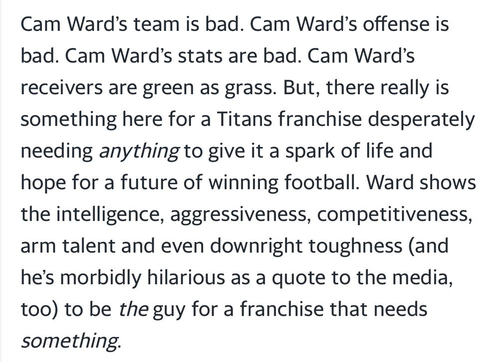 “Cam Ward‘s team is bad. Cam Ward‘s offense is bad. Cam Ward’s stats are bad. Cam Ward’s receivers are green as grass, but there really is something here for Titans franchise desperately needing anything to give it a spark of life and hope for a future of winning football. Ward shows the intelligence, aggressiveness, competitiveness, arm talent, and even downright toughness (and he’s morbidly hilarious as a quote to the media, too) to be the guy for a franchise that needs something.”