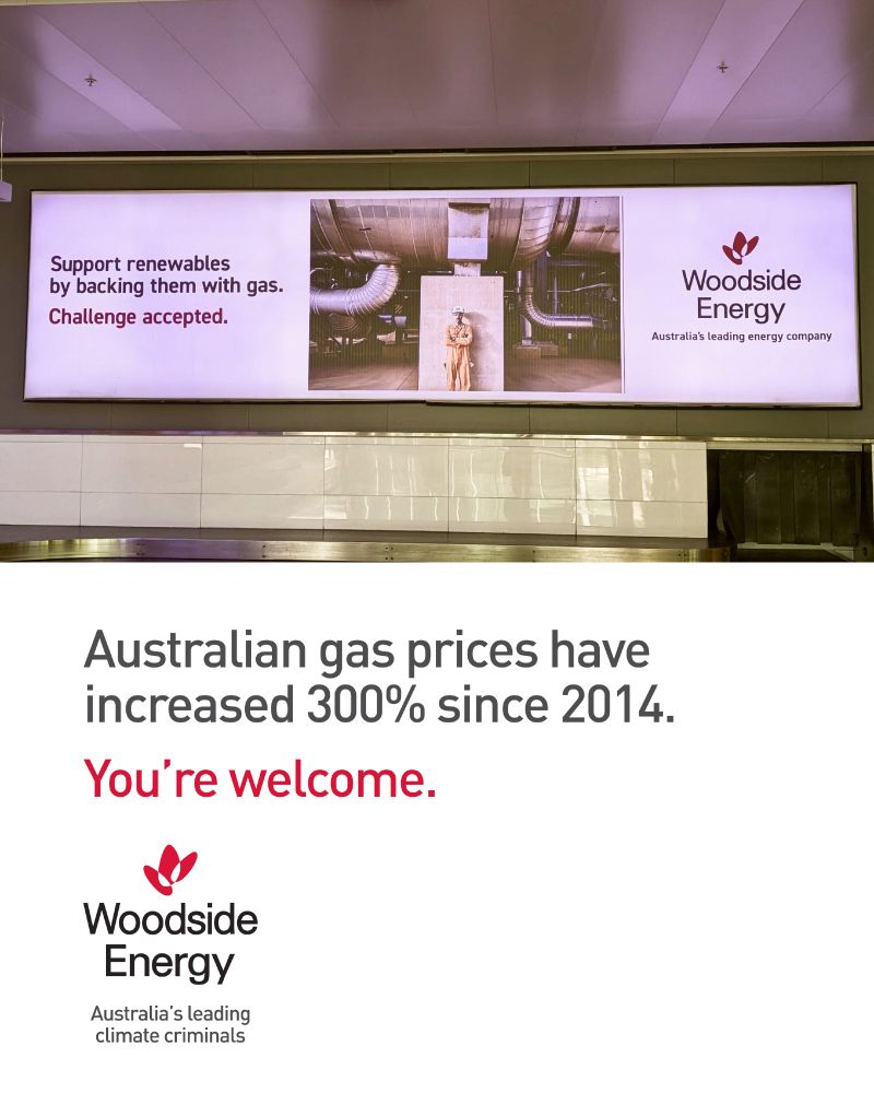 Top half of image is a photo of airport billboard reads: "Support renewables by backing them with gas. Challenge accepted." with Woodside Energy logo and slogan 'Australia's leading energy company'

Bottom half of image is a recreated ad below reads: "Australian gas prices have increased 300% since 2014. You're welcome." Woodside Energy logo and slogan 'Australia's leading climate criminals'