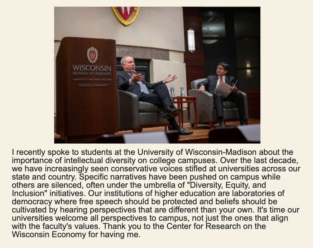 From Robin Vos's newsletter: "I recently spoke to students at the University of Wisconsin-Madison about the importance of intellectual diversity on college campuses. Over the last decade, we have increasingly seen conservative voices stifled at universities across our state and country. Specific narratives have been pushed on campus while others are silenced, often under the umbrella of "Diversity, Equity, and Inclusion" initiatives. Our institutions of higher education are laboratories of democracy where free speech should be protected and beliefs should be cultivated by hearing perspectives that are different than your own. It's time our universities welcome all perspectives to campus, not just the ones that align with the faculty's values. Thank you to the Center for Research on the Wisconsin Economy for having me."