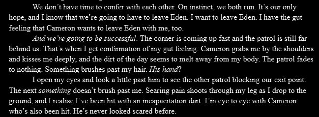 We don’t have time to confer with each other. On instinct, we both run. It’s our only hope, and I know that we’re going to have to leave Eden. I want to leave Eden. I have the gut feeling that Cameron wants to leave Eden with me, too.
And we’re going to be successful. The corner is coming up fast and the patrol is still far behind us. That’s when I get confirmation of my gut feeling. Cameron grabs me by the shoulders and kisses me deeply, and the dirt of the day seems to melt away from my body. The patrol fades to nothing. Something brushes past my hair. His hand?
I open my eyes and look a little past him to see the other patrol blocking our exit point. The next something doesn’t brush past me. Searing pain shoots through my leg as I drop to the ground, and I realise I’ve been hit with an incapacitation dart. I’m eye to eye with Cameron who’s also been hit. He’s never looked scared before.
