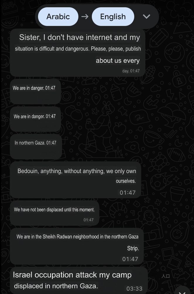 Hammam (machine translated): Sister, I don’t have internet and my situation is very difficult and dangerous. Please, please, publish about us every day. We are in danger. We are in danger. In northern Gaza. Bedouin, anything, without anything, we only own ourselves. We have not been displaced until this moment. We are in the Sheikh Radwan neighborhood in the northern Gaza Strip.