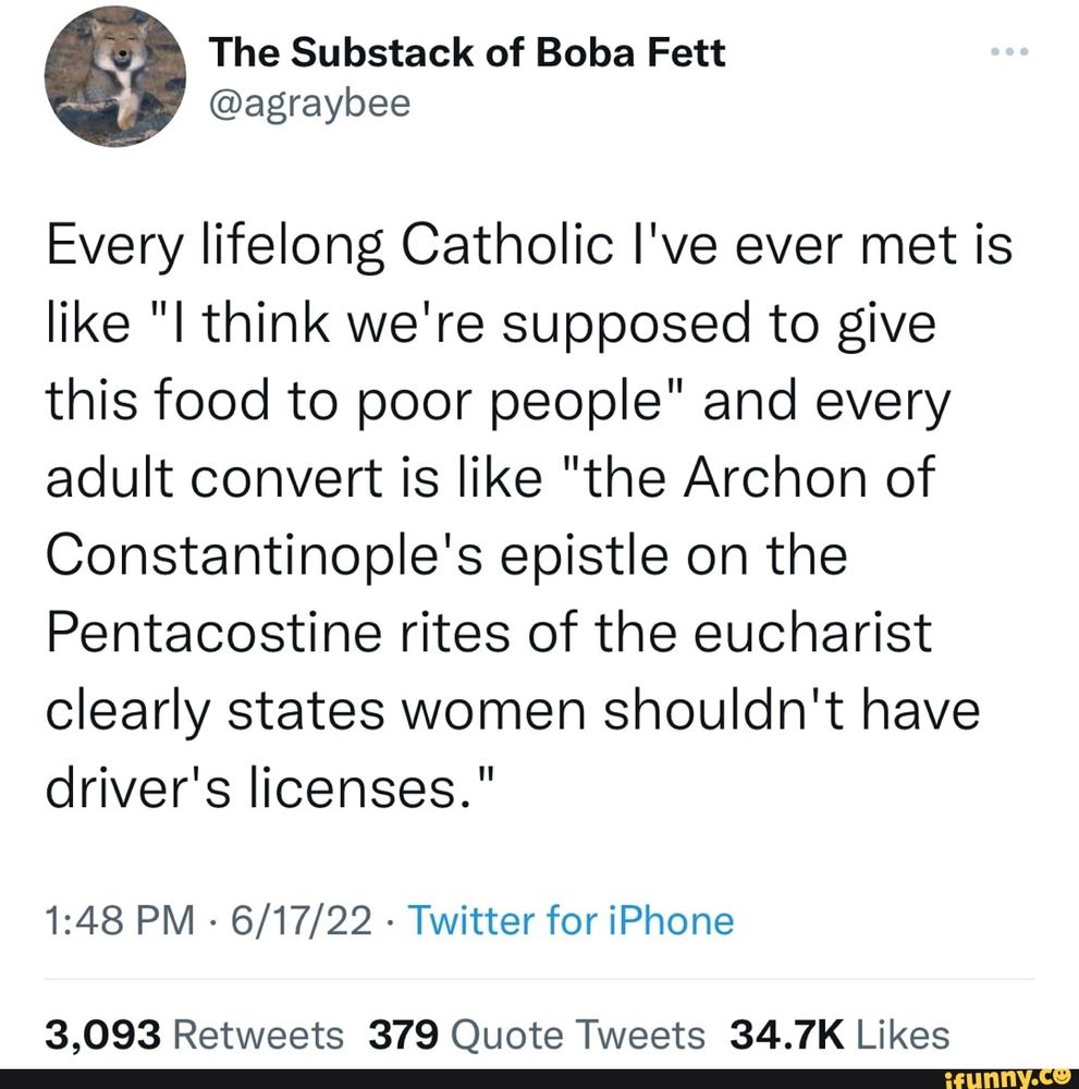 Tweet from “The Substack of Boba Fett” (@agraybee) dated 6/17/22:

‘Every lifelong Catholic l've ever met is like "I think we're supposed to give this food to poor people" and every adult convert is like "the Archon of Constantinople's epistle on the Pentacostine rites of the eucharist clearly states women shouldn't have
driver's licenses."’