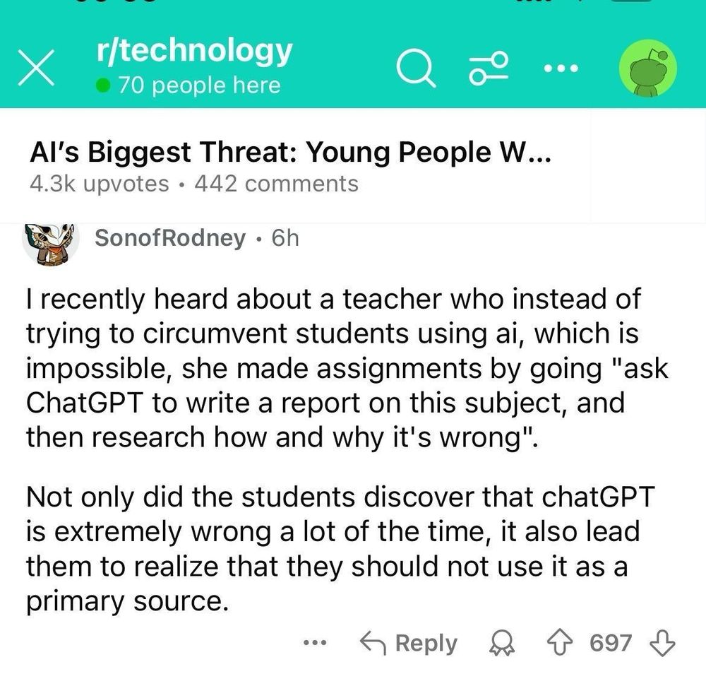 Reddit post on r/technology about young people and AI: "I recently heard about a teacher who instead of trying to circumvent students using AI, which is impossible, she made assignments by going "ask ChatGPT to write a report on this subject, and then research how and why it's wrong".

Not only did the students discover that ChatGPT is extremely wrong a lot of the time, it also lead them to realise that they should not use it as a primary source".