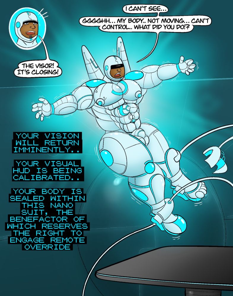 Raymond: "The visor! It's closing! I can't see... ggghhh... my body.. not moving... can't control.. what did you do!?"
Computer: "Your vision will return imminently.. your visual HUD is being calibrated.. your body is sealed within this nano suit, the benefactor of which reserves the right to engage remote override"