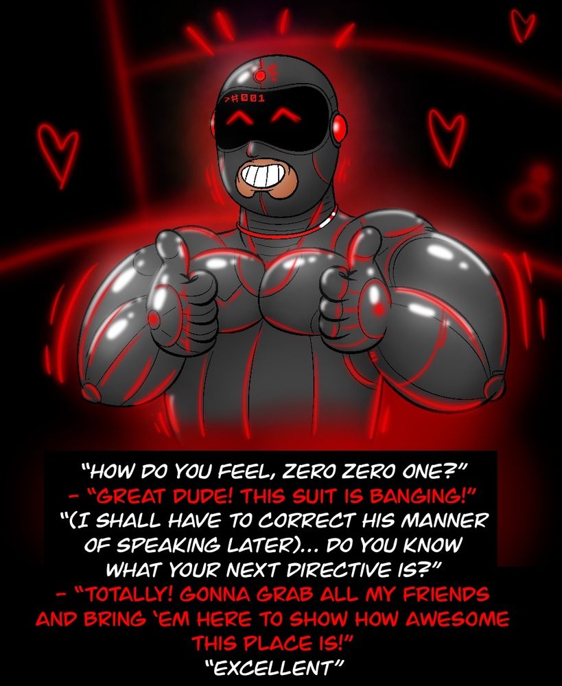 Voice: "How do you feel, zero zero one?"
Hunter/001: "Great dude! This suit is banging!"
Voice: "(I shall have to correct his manner of speaking later).. Do you know what your next directive is?"
Hunter/001: "Totally! Gonna grab all my friends and brind em here to show how awesome this place is!"
Voice: "Excellent"