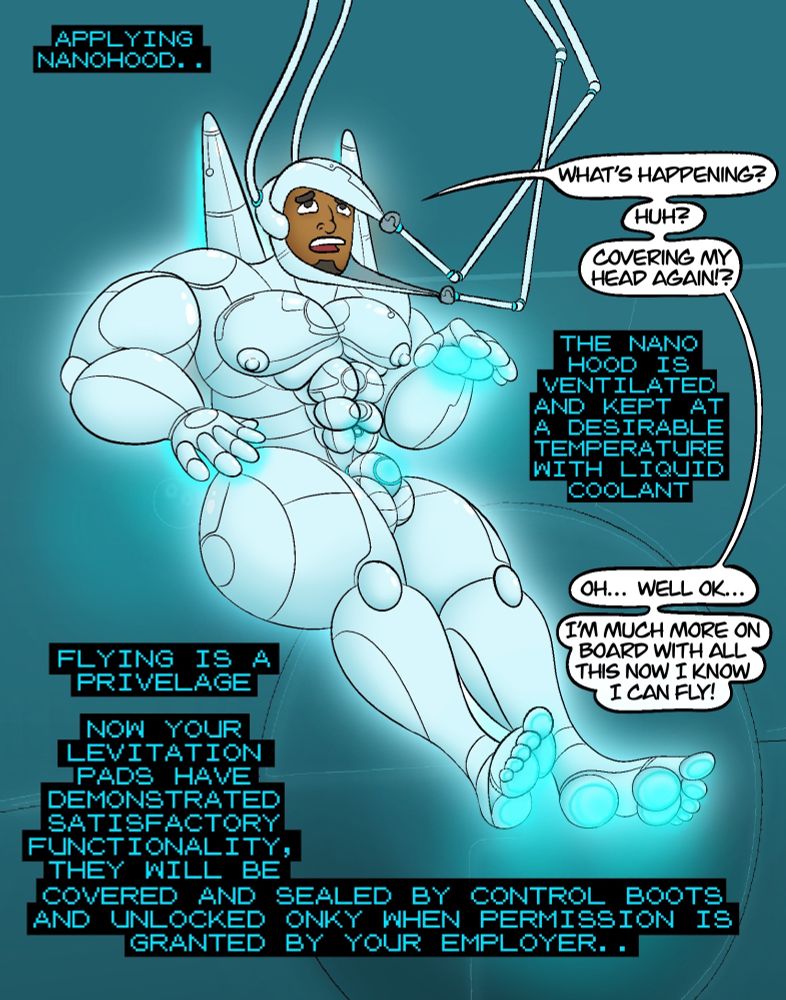 Computer: "Applying nanohood"
Raymond: "What's happening? huh? Covering my head again!?"
Computer: "The nano hood is ventilated and kept at a desirable temperate with liquid coolant"
Raymond: "oh.. well ok.. I'm much more on board with all this now I know I can fly!"
Computer: "Flying is a privelage. Now your levitation pads have demonstrated satisfactory functionality, they will be covered and sealed by control boots and unlocked only when permission is granted by your employer.."