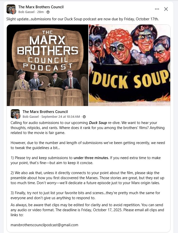 Calling for audio submissions to our upcoming Duck Soup re-dive. We want to hear your thoughts, nitpicks, and rants. Where does it rank for you among the brothers' films? Anything related to the movie is fair game.

However, due to the number and length of submissions we've been getting recently, we need to tweak the guidelines a bit...

1) Please try and keep submissions to under three minutes. If you need extra time to make your point, that’s fine—but aim to keep it concise.

2) We also ask that, unless it directly connects to your point about the film, please skip the preamble about how you first discovered the Marxes. Those stories are great, but they eat up too much time. Don’t worry—we’ll dedicate a future episode just to your Marx origin tales.

3) Finally, try not to just list your favorite bits and scenes...they're pretty much the same for everyone and don't give us anything to respond to.
As always, be aware that clips may be edited for clarity and to avoid repetition. You can send any audio or video format. The deadline is Friday, October 17, 2025. Please email all clips and links to:

marxbrotherscouncilpodcast@gmail.com