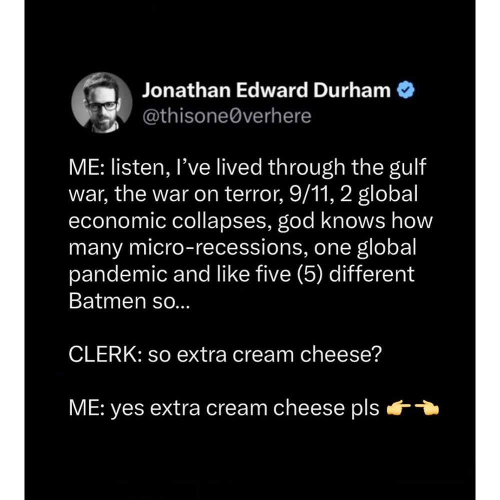 Post by @thisone0verhere,

"ME: listen, I've lived through the gulf war, the war on terror, 9/11, 2 global economic collapses, god knows how many micro-recessions, one global pandemic and like five (5) different Batmen so...

CLERK: so extra cream cheese?

ME: yes extra cream cheese pls 👉👈"