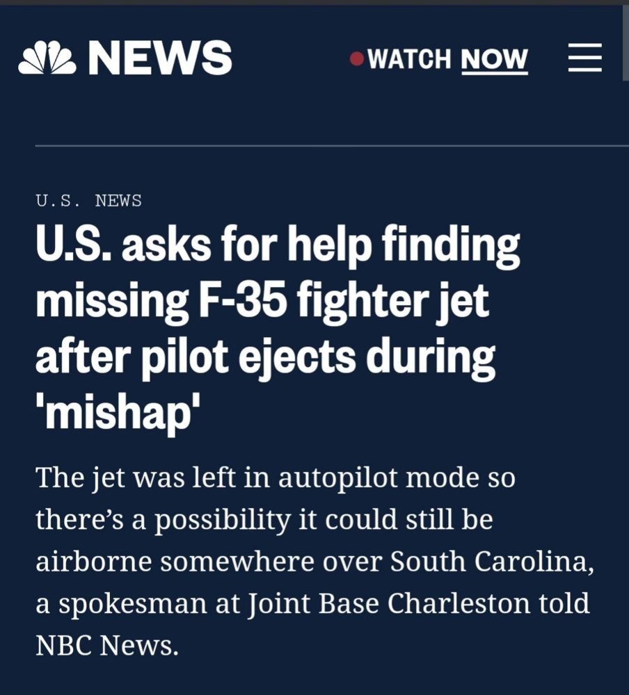 U.S. asks for help finding
missing F-35 fighter jet
after pilot ejects during
'mishap'
The jet was left in autopilot mode so
there's a possibility it could still be
airborne somewhere over South Carolina
a spokesman at Joint Base Charleston told
NBC News.