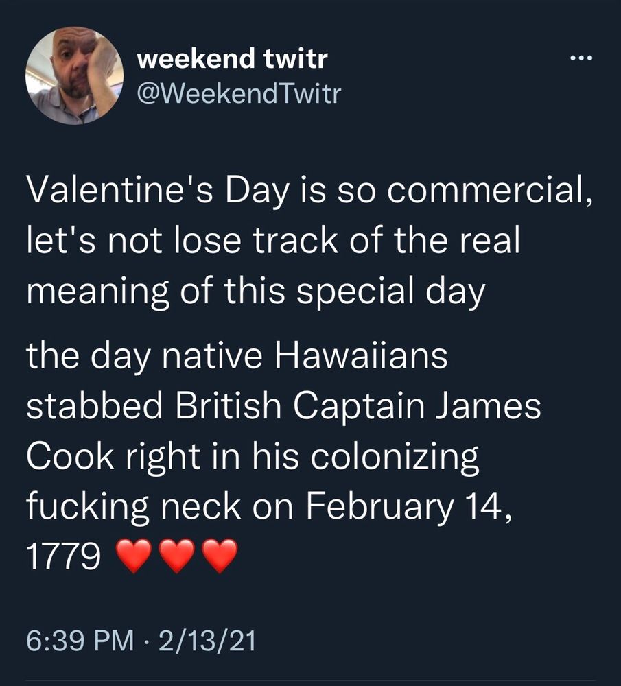 weekend twitr
@WeekendTwitr
Valentine's Day is so commercial,
let's not lose track of the real
meaning of this special day
the day native Hawaiians
stabbed British Captain James
Cook right in his colonizing
fucking neck on February 14,
1779