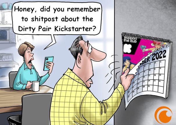 A man turns the page to the new month of a calendar to be greeted by the likenesses of Kei and Yuri.
His partner tasks him with a daily chore: "Honey, did you remember to shitpost about the Dirty Pair Kickstarter?"
The front of the calendar is dated "2022", which is when the campaign to dub the series into English began.
The Crunchyroll logo shines like a beacon of pride in the right hand corner, obfuscating an unknown artists' signature and reminding viewers of the unflappable strength of its brand.