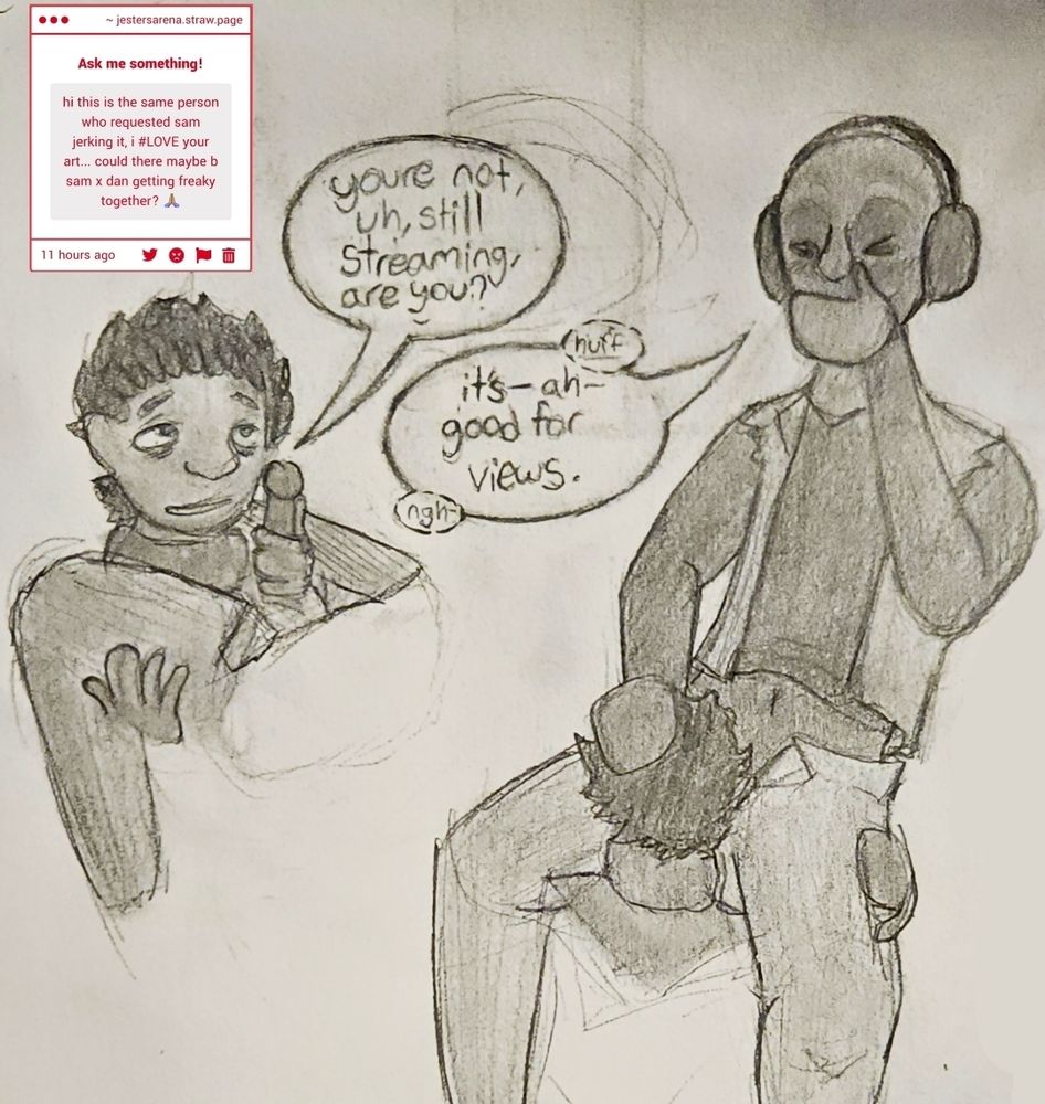 Strawpage request reads "hi this is the same person who requested sam jerking it, i #LOVE your art... could there maybe b sam x dan getting freaky together? 🙏🏽"
Two angles of Sam sucking off Dan, who has his headphones on. Sam asks "Youre not, uh, still streaming, are you?" Dan, between gasps, says "It's-- ah-- good for views."