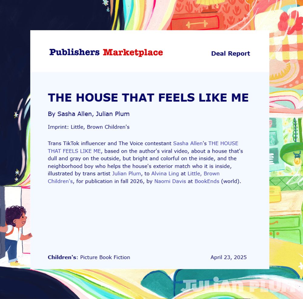 Screenshot of a book deal announcement from Publisher's Marketplace. Bright art of a gorgeous house interior is in the background. It reads:

DEAL REPORT

By Sasha Allen, Julian Plum
Imprint: Little, Brown Children's

Trans TikTok influencer and The Voice contestant Sasha's Allen's THE HOUSE THAT FEELS LIKE ME, based on the author's viral video, about a house that's dull and gray on the outside, but bright and colorful on the inside, and the neighborhood boy who helps the house's exterior match who it is inside, illustrated by trans artist Julian Plum, to Alvina Ling at Little, Brown Children's, for publication in fall 2026, by Naomi Davis at BookEnds (world).

Children's: Picture Book Fiction, April 23, 2025