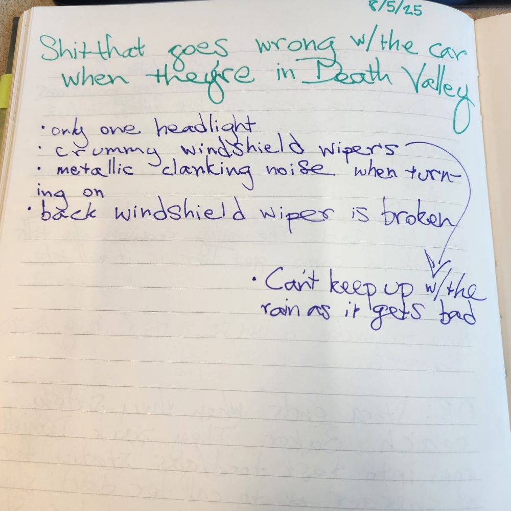 Photo of a notebook page with teal and purple ink that reads: 

"SHIT THAT GOES WRONG WITH THE CAR WHILE THEY'RE IN DEATH VALLEY 

• only one headlight 
• crummy windshield wipers--can't keep up with the rain as it gets bad
• metallic clanking when turning on
• back windshield wiper is broken"