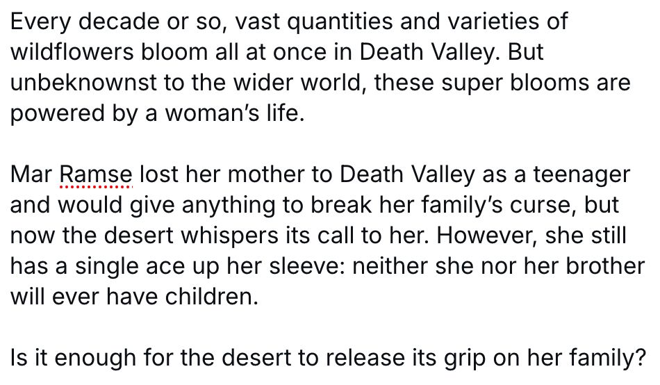 Screenshot of the summary of my novella, Death Valley Blooms. It reads: 

Every decade or so, vast quantities and varieties of wildflowers bloom all at once in Death Valley. But unbeknownst to the wider world, these super blooms are powered by a woman’s life. 

Mar Ramse lost her mother to Death Valley as a teenager and would give anything to break her family’s curse, but now the desert whispers its call to her. However, she still has a single ace up her sleeve: neither she nor her brother will ever have children. 

Is it enough for the desert to release its grip on her family?