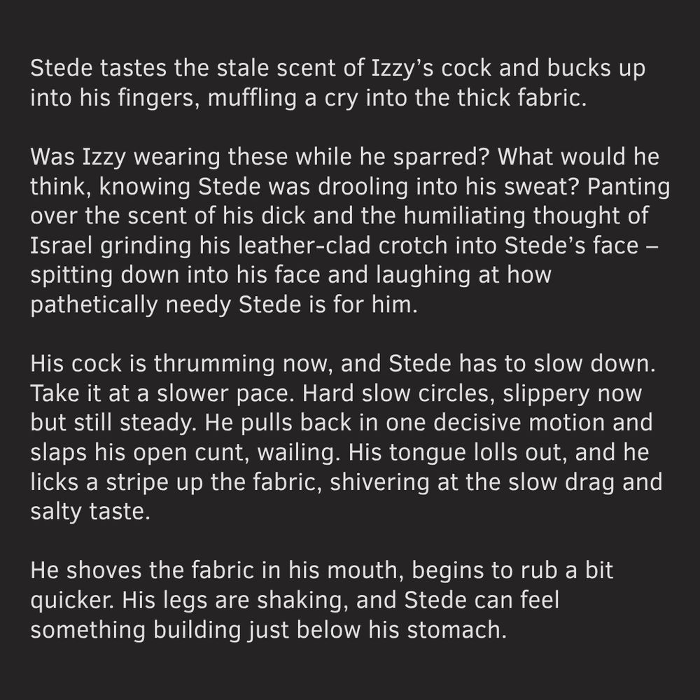text:

Stede tastes the stale scent of Izzy’s cock and bucks up into his fingers, muffling a cry into the thick fabric.

Was Izzy wearing these while he sparred? What would he think, knowing Stede was drooling into his sweat? Panting over the scent of his dick and the humiliating thought of Israel grinding his leather-clad crotch into Stede’s face – spitting down into his face and laughing at how pathetically needy Stede is for him.

His cock is thrumming now, and Stede has to slow down. Take it at a slower pace. Hard slow circles, slippery now but still steady. He pulls back in one decisive motion and slaps his open cunt, wailing. His tongue lolls out, and he licks a stripe up the fabric, shivering at the slow drag and salty taste. 

He shoves the fabric in his mouth, begins to rub a bit quicker. His legs are shaking, and Stede can feel something building just below his stomach.