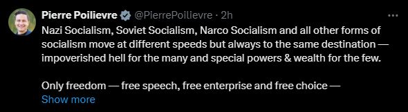 a tweet from PP, leader of the Canadian Conservative party:

Nazi Socialism, Soviet Socialism, Narco Socialism and all other forms of socialism move at different speeds but always to the same destination — impoverished hell for the many and special powers & wealth for the few.

Only freedom — free speech, free enterprise and free choice —