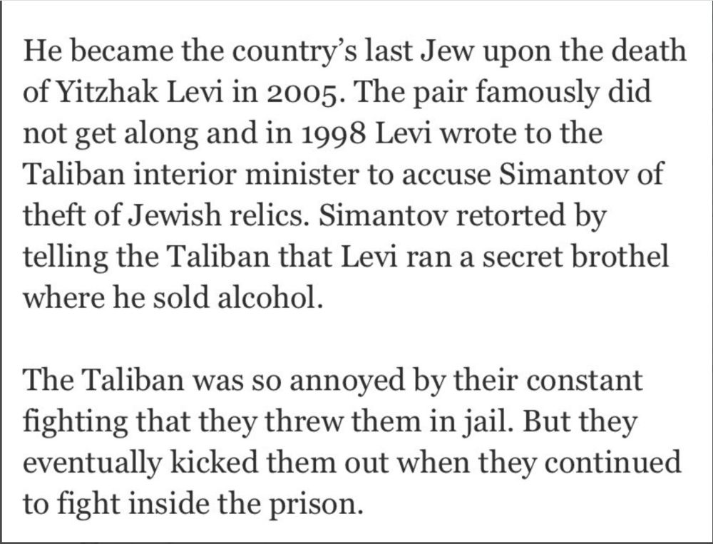 He became the country's last Jew upon the death of Yitzhak Levi in 2005. The pair famously did not get along. In 1998 Levi wrote to the Taliban interior minister to accuse Simantov of theft of Jewish relics. Simantov responded by telling the Taliban that Levi ran a secret brothel where he sold alcohol. 

The Taliban was so annoyed by their constant fighting that twhy threw them in jail. But they eventually kicked them back out when they continued to fight inside the prison. 