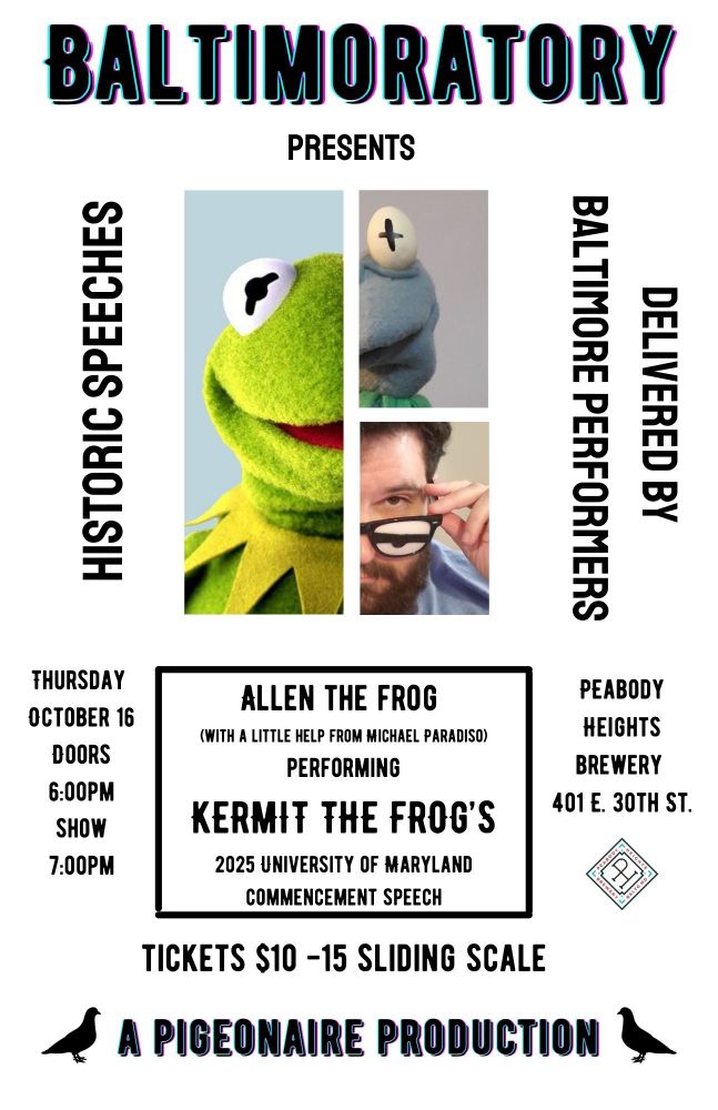 A poster with a picture of half of Kermit the Frog’s, Allen the Frog’s and Michael Paradiso’s faces and reads: BALTIMORATORY PRESENTS
HISTORIC SPEECHES DELIVERED BY BALTIMORE PERFORMERS
ALLEN THE FROG
(With a little help from Michael Paradiso)
Performing
KERMIT THE FROG’S
2025 university of Maryland commencement speech 

Tickets $10-15 sliding scale

A PIGEONAIRE PRODUCTION 