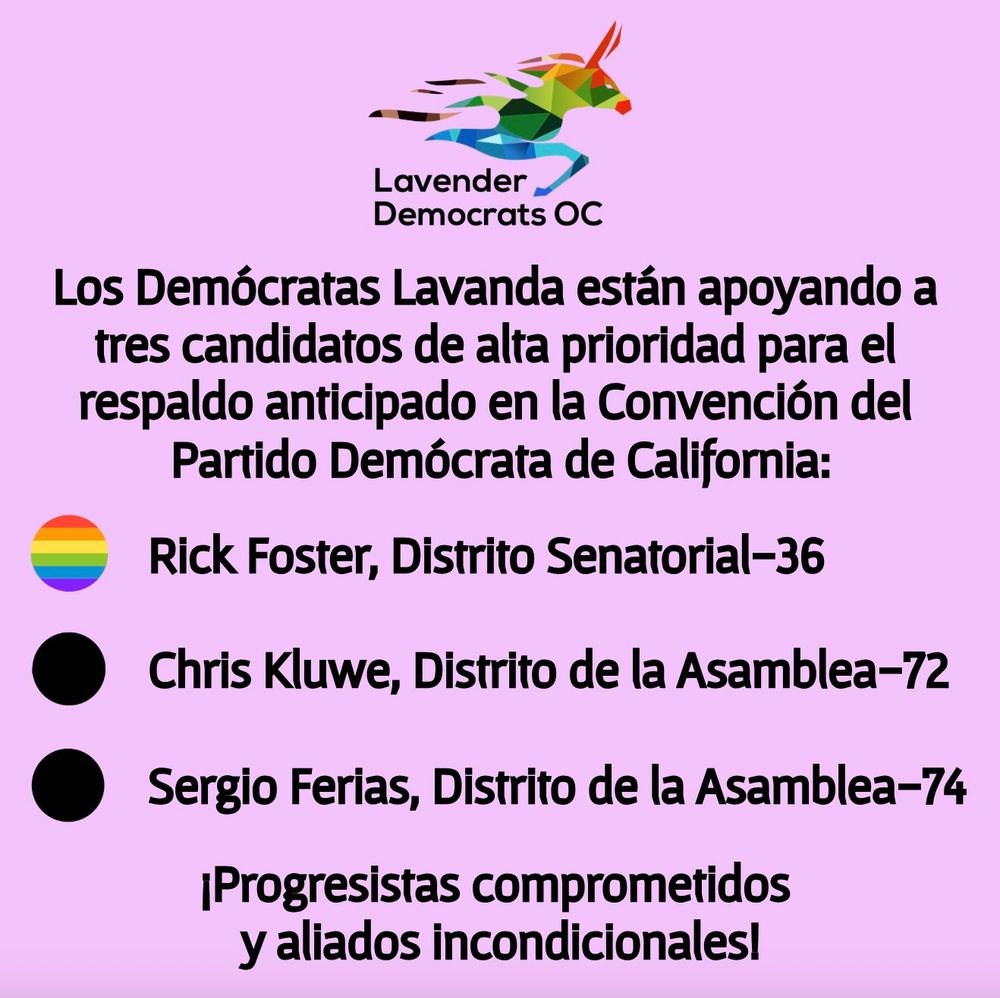 Los Demócratas Lavanda están apoyando a tres candidatos de alta prioridad para el respaldo anticipado en la Convención del Partido Demócrata de California:
* Rick Foster, Distrito Senatorial-36
* Chris Kluwe, Distrito de la Asamblea-72
* Sergio Ferias, Distrito de la Asamblea-74
¡Progresistas comprometidos y aliados incondicionales!
(Hay un punto de viñeta en forma de arcoíris al lado del nombre de Rick Foster, indicando que es miembro de la comunidad LGBTQ+.)
